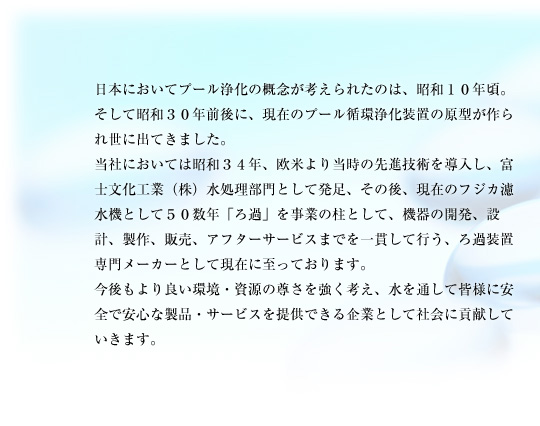 日本においてプール浄化の概念が考えられたのは、昭和１０年頃。そして昭和３０年前後に、現在のプール循環浄化装置の原型が作られ世に出てきました。当社においては昭和３４年、欧米より当時の先進技術を導入し、富士文化工業（株）水処理部門として発足、その後、現在のフジカ濾水機として５０数年「ろ過」を事業の柱として、機器の開発、設計、製作、販売、アフターサービスまでを一貫して行う、ろ過装置専門メーカーとして現在に至っております。今後もより良い環境・資源の尊さを強く考え、水を通して皆様に安全で安心な製品・サービスを提供できる企業として社会に貢献していきます。